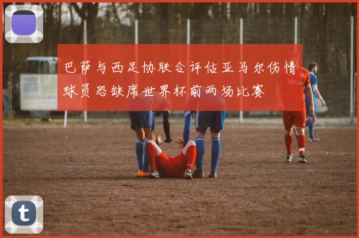 巴萨与西足协联合评估亚马尔伤情球员恐缺席世界杯前两场比赛