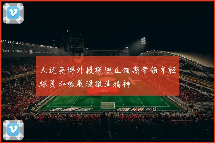 大连英博外援斯坦丘假期带领年轻球员加练展现敬业精神