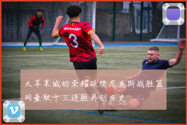 大苹果城的荣耀延续尼克斯战胜篮网豪取十三连胜再创历史
