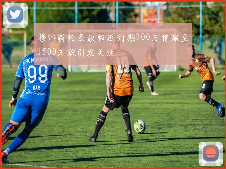 穆帅解约条款临近到期700万将涨至1500万欧引发关注