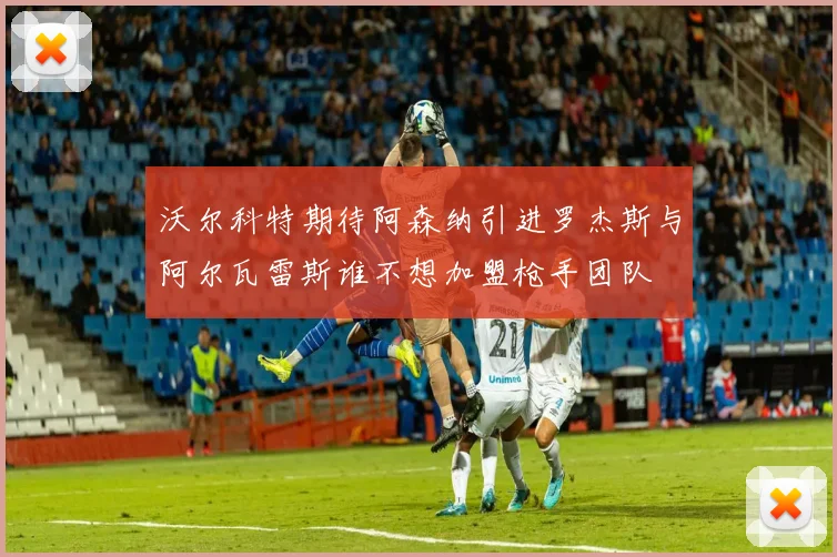 沃尔科特期待阿森纳引进罗杰斯与阿尔瓦雷斯谁不想加盟枪手团队