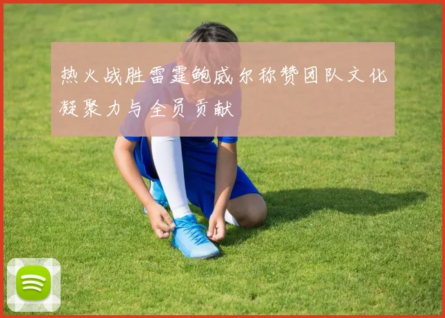 热火战胜雷霆鲍威尔称赞团队文化凝聚力与全员贡献