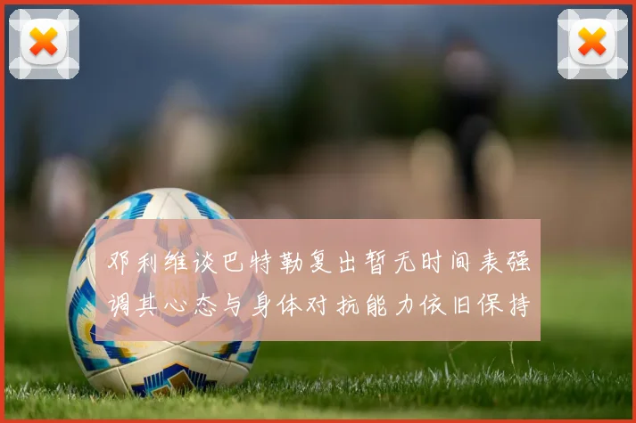 邓利维谈巴特勒复出暂无时间表强调其心态与身体对抗能力依旧保持