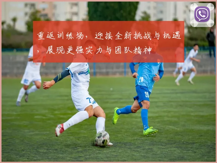 重返训练场，迎接全新挑战与机遇，展现更强实力与团队精神