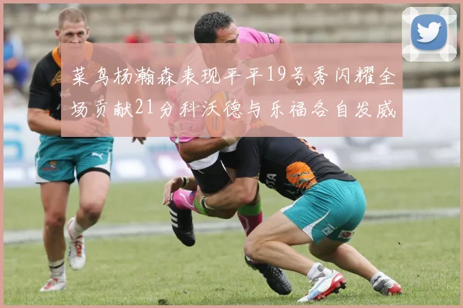 菜鸟杨瀚森表现平平19号秀闪耀全场贡献21分科沃德与乐福各自发威