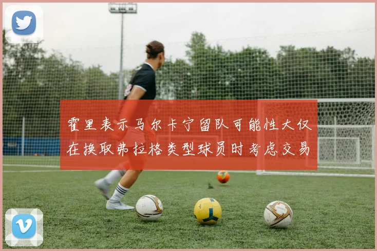 霍里表示马尔卡宁留队可能性大仅在换取弗拉格类型球员时考虑交易