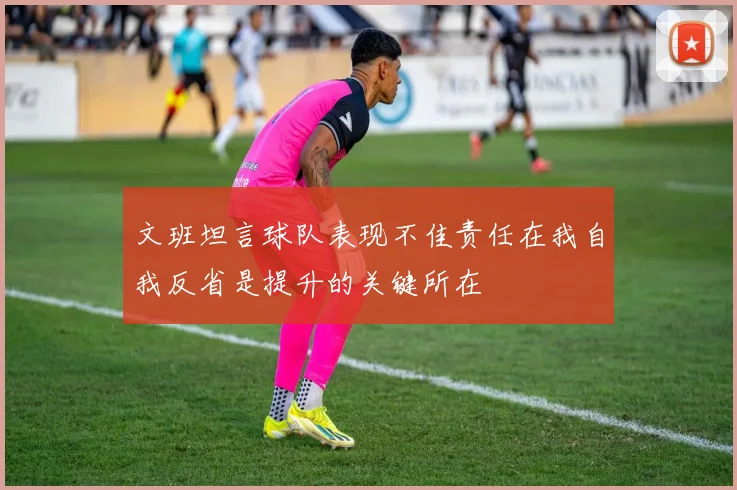 文班坦言球队表现不佳责任在我自我反省是提升的关键所在