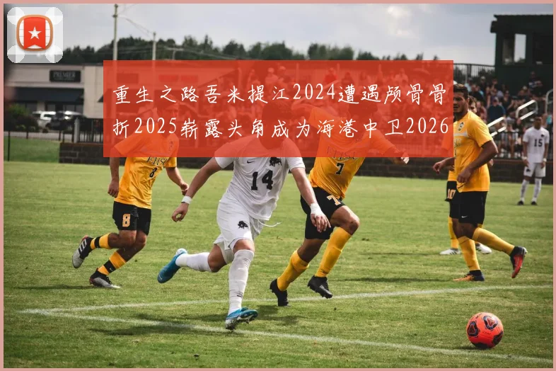 重生之路吾米提江2024遭遇颅骨骨折2025崭露头角成为海港中卫2026冲击U23冠军