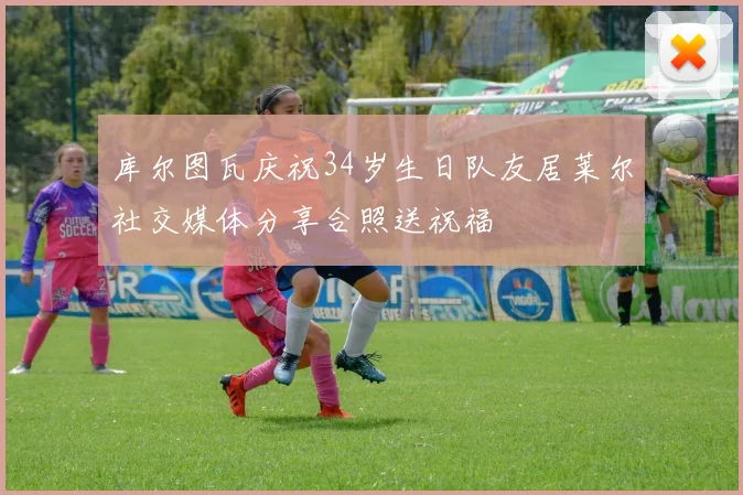 库尔图瓦庆祝34岁生日队友居莱尔社交媒体分享合照送祝福