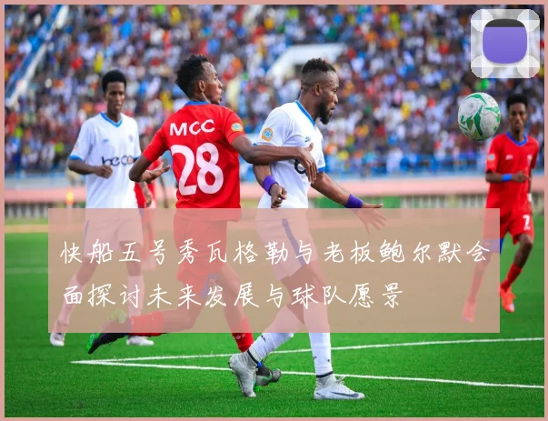 快船五号秀瓦格勒与老板鲍尔默会面探讨未来发展与球队愿景