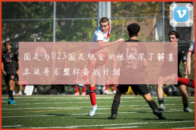 国足与U23国足联合训练加深了解基本放弃东盟杯备战计划