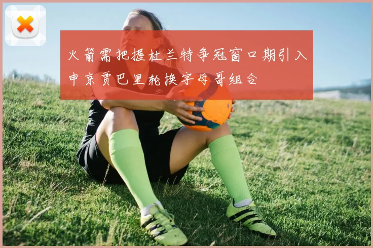 火箭需把握杜兰特争冠窗口期引入申京贾巴里轮换字母哥组合