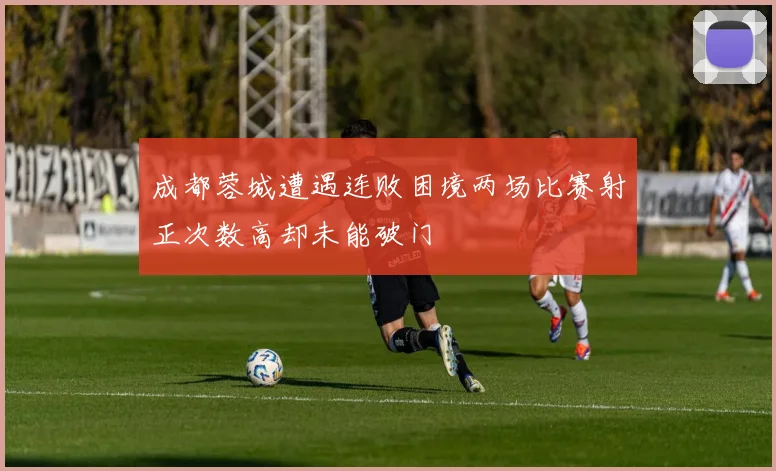 成都蓉城遭遇连败困境两场比赛射正次数高却未能破门