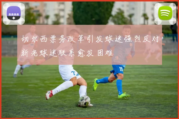 切尔西票务改革引发球迷强烈反对新老球迷联系愈发困难