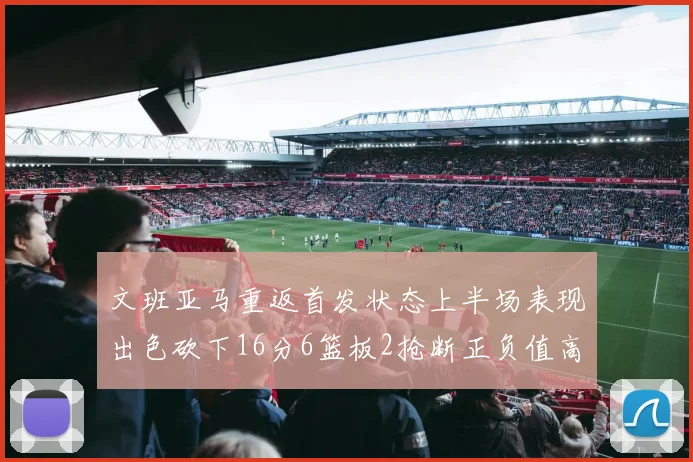 文班亚马重返首发状态上半场表现出色砍下16分6篮板2抢断正负值高达21