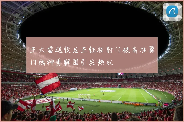 王大雷退役后王钰栋射门被高准翼门线神勇解围引发热议
